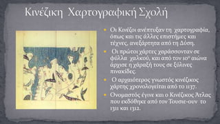  Οι Κινέζοι ανέπτυξαν τη χαρτογραφία,

όπως και τις άλλες επιστήμες και
τέχνες, ανεξάρτητα από τη Δύση.
 Οι πρώτοι χάρτες χαράσσονταν σε
φύλλα χαλκού, και από τον 10ο αιώνα
άρχισε η χάραξή τους σε ξύλινες
πινακίδες.
 Ο αρχαιότερος γνωστός κινέζικος
χάρτης χρονολογείται από το 1137.
 Ονομαστός έγινε και ο Κινέζικος Άτλας
που εκδόθηκε από τον Τουσιε-ουν το
1311 και 1312.

 