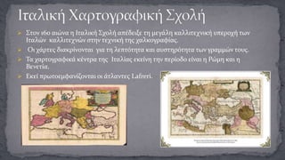  Στον 16ο αιώνα η Ιταλική Σχολή απέδειξε τη μεγάλη καλλιτεχνική υπεροχή των

Ιταλών καλλιτεχνών στην τεχνική της χαλκογραφίας.
 Οι χάρτες διακρίνονται για τη λεπτότητα και αυστηρότητα των γραμμών τους.
 Τα χαρτογραφικά κέντρα της Ιταλίας εκείνη την περίοδο είναι η Ρώμη και η
Βενετία.
 Εκεί πρωτοεμφανίζονται οι άτλαντες Lafreri.

 