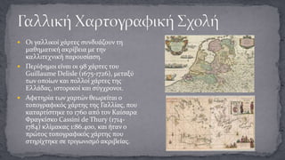  Οι γαλλικοί χάρτες συνδυάζουν τη

μαθηματική ακρίβεια με την
καλλιτεχνική παρουσίαση.
 Περίφημοι είναι οι 98 χάρτες του
Guillaume Delisle (1675-1726), μεταξύ
των οποίων και πολλοί χάρτες της
Ελλάδας, ιστορικοί και σύγχρονοι.
 Αφετηρία των χαρτών θεωρείται ο
τοπογραφικός χάρτης της Γαλλίας, που
καταρτίστηκε το 1760 από τον Καίσαρα
Φραγκίσκο Cassini de Thury (17141784) κλίμακας 1:86.400, και ήταν ο
πρώτος τοπογραφικός χάρτης που
στηρίχτηκε σε τριγωνισμό ακριβείας.

 