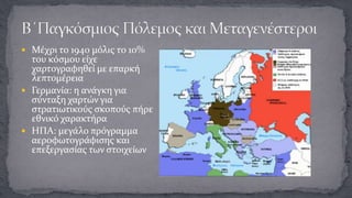  Μέχρι το 1940 μόλις το 10%

του κόσμου είχε
χαρτογραφηθεί με επαρκή
λεπτομέρεια
 Γερμανία: η ανάγκη για
σύνταξη χαρτών για
στρατιωτικούς σκοπούς πήρε
εθνικό χαρακτήρα
 ΗΠΑ: μεγάλο πρόγραμμα
αεροφωτογράφισης και
επεξεργασίας των στοιχείων

 
