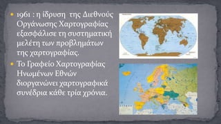  1961 : η ίδρυση της Διεθνούς

Οργάνωσης Χαρτογραφίας
εξασφάλισε τη συστηματική
μελέτη των προβλημάτων
της χαρτογραφίας.
 Το Γραφείο Χαρτογραφίας
Ηνωμένων Εθνών
διοργανώνει χαρτογραφικά
συνέδρια κάθε τρία χρόνια.

 