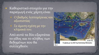  Καθοριστικό στοιχείο για την

παραγωγή ενός χάρτη είναι
 Ο βαθμός λεπτομέρειας και

αξιοπιστίας
 Σε άμεση σχέση με την

κλίμακά του.

Από αυτά τα δύο εξαρτάται
το είδος και το πλήθος των
δεδομένων που θα
συλλεχθούν.

 
