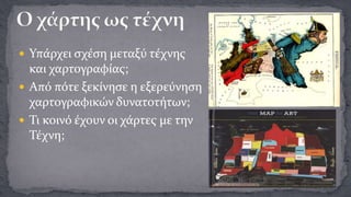  Υπάρχει σχέση μεταξύ τέχνης

και χαρτογραφίας;
 Από πότε ξεκίνησε η εξερεύνηση
χαρτογραφικών δυνατοτήτων;
 Τι κοινό έχουν οι χάρτες με την
Τέχνη;

 