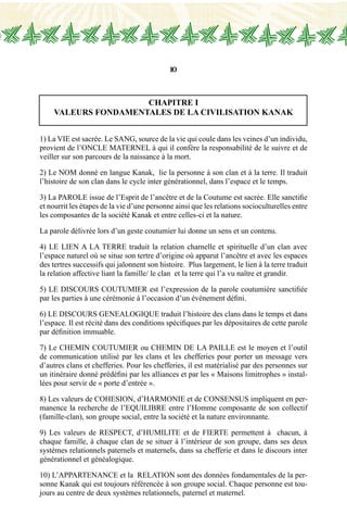 10
CHAPITRE I
VALEURS FONDAMENTALES DE LA CIVILISATION KANAK
1) La VIE est sacrée. Le SANG, source de la vie qui coule dans les veines d’un individu,
provient de l’ONCLE MATERNEL à qui il confère la responsabilité de le suivre et de
veiller sur son parcours de la naissance à la mort.
2) Le NOM donné en langue Kanak, lie la personne à son clan et à la terre. Il traduit
l’histoire de son clan dans le cycle inter générationnel, dans l’espace et le temps.
3) La PAROLE issue de l’Esprit de l’ancêtre et de la Coutume est sacrée. Elle sanctifie
et nourrit les étapes de la vie d’une personne ainsi que les relations socioculturelles entre
les composantes de la société Kanak et entre celles-ci et la nature.
La parole délivrée lors d’un geste coutumier lui donne un sens et un contenu.
4) LE LIEN A LA TERRE traduit la relation charnelle et spirituelle d’un clan avec
l’espace naturel où se situe son tertre d’origine où apparut l’ancêtre et avec les espaces
des tertres successifs qui jalonnent son histoire. Plus largement, le lien à la terre traduit
la relation affective liant la famille/ le clan et la terre qui l’a vu naître et grandir.
5) LE DISCOURS COUTUMIER est l’expression de la parole coutumière sanctifiée
par les parties à une cérémonie à l’occasion d’un événement défini.
6) LE DISCOURS GENEALOGIQUE traduit l’histoire des clans dans le temps et dans
l’espace. Il est récité dans des conditions spécifiques par les dépositaires de cette parole
par définition immuable.
7) Le chemin coutumier ou chemin de la paille est le moyen et l’outil
de communication utilisé par les clans et les chefferies pour porter un message vers
d’autres clans et chefferies. Pour les chefferies, il est matérialisé par des personnes sur
un itinéraire donné prédéfini par les alliances et par les « Maisons limitrophes » instal-
lées pour servir de « porte d’entrée ».
8) Les valeurs de COHESION, d’HARMONIE et de CONSENSUS impliquent en per-
manence la recherche de l’EQUILIBRE entre l’Homme composante de son collectif
(famille-clan), son groupe social, entre la société et la nature environnante.
9) Les valeurs de RESPECT, d’HUMILITE et de FIERTE permettent à chacun, à
chaque famille, à chaque clan de se situer à l’intérieur de son groupe, dans ses deux
systèmes relationnels paternels et maternels, dans sa chefferie et dans le discours inter
générationnel et généalogique.
10) L’APPARTENANCE et la RELATION sont des données fondamentales de la per-
sonne Kanak qui est toujours référencée à son groupe social. Chaque personne est tou-
jours au centre de deux systèmes relationnels, paternel et maternel.
 