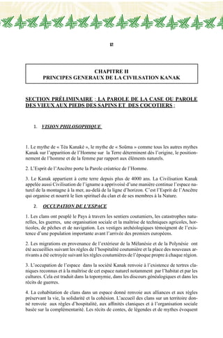12
CHAPITRE II
PRINCIPES GENERAUX DE LA CIVILSATION KANAK
Section préliminaire : LA PAROLE DE LA CASE ou PAROLE
DES VIEUX AUX PIEDS DES SAPINS et DES COCOTIERS :
1.	 VISION PHILOSOPHIQUE
1. Le mythe de « Téa Kanaké », le mythe de « Soüma » comme tous les autres mythes
Kanak sur l’apparition de l’Homme sur la Terre déterminent dès l’origine, le position-
nement de l’homme et de la femme par rapport aux éléments naturels.
2. L’Esprit de l’Ancêtre porte la Parole créatrice de l’Homme.
3. Le Kanak appartient à cette terre depuis plus de 4000 ans. La Civilisation Kanak
appelée aussi Civilisation de l’igname a apprivoisé d’une manière continue l’espace na-
turel de la montagne à la mer, au-delà de la ligne d’horizon. C’est l’Esprit de l’Ancêtre
qui organise et nourrit le lien spirituel du clan et de ses membres à la Nature.
2.	 occupation de l’espace
1. Les clans ont peuplé le Pays à travers les sentiers coutumiers, les catastrophes natu-
relles, les guerres, une organisation sociale et la maîtrise de techniques agricoles, hor-
ticoles, de pêches et de navigation. Les vestiges archéologiques témoignent de l’exis-
tence d’une population importante avant l’arrivée des premiers européens.
2. Les migrations en provenance de l’extérieur de la Mélanésie et de la Polynésie ont
été accueillies suivant les règles de l’hospitalité coutumière et la place des nouveaux ar-
rivants a été octroyée suivant les règles coutumières de l’époque propre à chaque région.
3. L’occupation de l’espace dans la société Kanak renvoie à l’existence de tertres cla-
niques reconnus et à la maîtrise de cet espace naturel notamment par l’habitat et par les
cultures. Cela est traduit dans la toponymie, dans les discours généalogiques et dans les
récits de guerres.
4. La cohabitation de clans dans un espace donné renvoie aux alliances et aux règles
préservant la vie, la solidarité et la cohésion. L’accueil des clans sur un territoire don-
né renvoie aux règles d’hospitalité, aux affinités claniques et à l’organisation sociale
basée sur la complémentarité. Les récits de contes, de légendes et de mythes évoquent
 