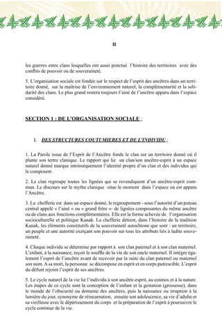 13
les guerres entre clans lesquelles ont aussi ponctué l’histoire des territoires avec des
conflits de pouvoir ou de souveraineté.
5. L’organisation sociale est fondée sur le respect de l’esprit des ancêtres dans un terri-
toire donné, sur la maîtrise de l’environnement naturel, la complémentarité et la soli-
darité des clans. Le plus grand restera toujours l’ainé de l’ancêtre apparu dans l’espace
considéré.
Section 1 : DE L’ORGANISATION SOCIALE :
1.	 des STRUCTURES COUTUMIERES et DE L’INDIVIDU :
1. La Parole issue de l’Esprit de l’Ancêtre fonde le clan sur un territoire donné où il
plante son tertre clanique. Le rapport qui lie un clan/son ancêtre-esprit à un espace
naturel donné marque intrinsèquement l’identité propre d’un clan et des individus qui
le composent.
2. Le clan regroupe toutes les lignées qui se revendiquent d’un ancêtre-esprit com-
mun. Le discours sur le mythe clanique situe le moment dans l’espace où est apparu
l’Ancêtre.
3. La chefferie est dans un espace donné, le regroupement - sous l’autorité d’un poteau
central appelé « l’ainé » ou « grand frère »- de lignées composantes du même ancêtre
ou de clans aux fonctions complémentaires. Elle est la forme achevée de l’organisation
socioculturelle et politique Kanak. La chefferie détient, dans l’histoire de la tradition
Kanak, les éléments constitutifs de la souveraineté autochtone que sont : un territoire,
un peuple et une autorité exerçant son pouvoir sur tous les attributs liés à ladite souve-
raineté.
4. Chaque individu se détermine par rapport à son clan paternel et à son clan maternel.
L’enfant, à la naissance, reçoit le souffle de la vie de son oncle maternel. Il intègre éga-
lement l’esprit de l’ancêtre avant de recevoir par la suite du clan paternel ou maternel
son nom. A sa mort, la personne se décompose en esprit et en corps putrescible. L’esprit
du défunt rejoint l’esprit de ses ancêtres.
5. Le cycle naturel de la vie lie l’individu à son ancêtre-esprit, au cosmos et à la nature.
Les étapes de ce cycle sont la conception de l’enfant et la gestation (grossesse), dans
le monde de l’obscurité ou domaine des ancêtres, puis la naissance ou irruption à la
lumière du jour, synonyme de réincarnation, ensuite son adolescence, sa vie d’adulte et
sa vieillesse avec le dépérissement du corps et la préparation de l’esprit à poursuivre le
cycle continue de la vie.
 