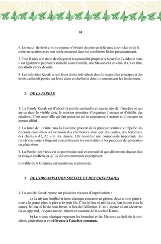 14
6. Le statut de droit civil coutumier s’obtient du père en référence à son clan et de la
mère en relation avec son oncle maternel dans les conditions fixées précédemment.
7. Tout Kanak a le statut de citoyen et la nationalité propre à la Nouvelle Calédonie mais
il est également par nature rattaché à une Famille, une Maison et à un clan. Il a, à ce titre,
des droits et des devoirs.
8. Les individus Kanak vivent leurs droits individuels dans le respect des principes et des
droits collectifs portés par leurs clans et chefferies dont ils connaissent les fondements.
2.	 DE LA PAROLE
1. La Parole Kanak est d’abord la parole spirituelle et sacrée née de l’Ancêtre et qui
arrive dans le visible avec la mission première d’organiser l’espace et d’établir des
relations. C’est aussi elle qui fait naitre en soi la conscience d’exister et d’occuper un
espace défini.
2. La force de l’oralité dans la Coutume procède de la pratique continue et répétée des
discours coutumiers à l’occasion des cérémonies ainsi que des contes, des berceuses,
des chants « Aé, Aé » et des danses. Elle constitue une composante importante des
rituels coutumiers forgeant inlassablement les mentalités et les pratiques de génération
en génération.
3. La Parole des vieux est un patrimoine oral et immatériel que détiennent chaque clan
et chaque chefferie et qu’ils doivent entretenir et perpétuer.
L’oralité de la Coutume est maintenue et préservée.
3.	 de L’ORGANISATION SOCIALE et DES CHEFFERIES
1. La société Kanak repose sur plusieurs niveaux d’organisation :
	 a) Le niveau familial et intra-clanique concerne en général deux à trois généra-
tions : le grand-père, le père et le petit fils. C’est le lieu où naît la vie, lien intime avec la
nature, le lieu où la vie nous berce, le lieu de l’affection. C’est l’espace où on découvre,
où on apprend, l’espace racine, ciment et ossature de la société Kanak.
	 b) Le niveau clanique regroupe les branches et les Maisons au-delà de la troi-
sième génération et en référence à l’ancêtre commun.
 