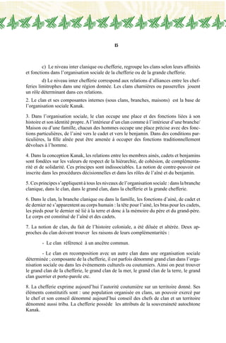 15
	 c) Le niveau inter clanique ou chefferie, regroupe les clans selon leurs affinités
et fonctions dans l’organisation sociale de la chefferie ou de la grande chefferie.
	 d) Le niveau inter chefferie correspond aux relations d’alliances entre les chef-
feries limitrophes dans une région donnée. Les clans charnières ou passerelles jouent
un rôle déterminant dans ces relations.
2. Le clan et ses composantes internes (sous clans, branches, maisons) est la base de
l’organisation sociale Kanak.
3. Dans l’organisation sociale, le clan occupe une place et des fonctions liées à son
histoire et son identité propre.Al’intérieur d’un clan comme à l’intérieur d’une branche/
Maison ou d’une famille, chacun des hommes occupe une place précise avec des fonc-
tions particulières, de l’ainé vers le cadet et vers le benjamin. Dans des conditions par-
ticulières, la fille aînée peut être amenée à occuper des fonctions traditionnellement
dévolues à l’homme.
4. Dans la conception Kanak, les relations entre les membres ainés, cadets et benjamins
sont fondées sur les valeurs de respect de la hiérarchie, de cohésion, de complémenta-
rité et de solidarité. Ces principes sont indissociables. La notion de contre-pouvoir est
inscrite dans les procédures décisionnelles et dans les rôles de l’aîné et du benjamin.
5. Ces principes s’appliquent à tous les niveaux de l’organisation sociale : dans la branche
clanique, dans le clan, dans le grand clan, dans la chefferie et la grande chefferie.
6. Dans le clan, la branche clanique ou dans la famille, les fonctions d’ainé, de cadet et
de dernier né s’apparentent au corps humain : la tête pour l’ainé, les bras pour les cadets,
les pieds pour le dernier né lié à la terre et donc à la mémoire du père et du grand-père.
Le corps est constitué de l’aîné et des cadets.
7. La notion de clan, du fait de l’histoire coloniale, a été diluée et altérée. Deux ap-
proches du clan doivent trouver les raisons de leurs complémentarités :
	 - Le clan référencé à un ancêtre commun.
	 - Le clan en recomposition avec un autre clan dans une organisation sociale
déterminée ; composante de la chefferie, il est parfois dénommé grand clan dans l’orga-
nisation sociale ou dans les évènements culturels ou coutumiers. Ainsi on peut trouver
le grand clan de la chefferie, le grand clan de la mer, le grand clan de la terre, le grand
clan guerrier et porte-parole etc.
8. La chefferie exprime aujourd’hui l’autorité coutumière sur un territoire donné. Ses
éléments constitutifs sont : une population organisée en clans, un pouvoir exercé par
le chef et son conseil dénommé aujourd’hui conseil des chefs de clan et un territoire
dénommé aussi tribu. La chefferie possède les attributs de la souveraineté autochtone
Kanak.
 