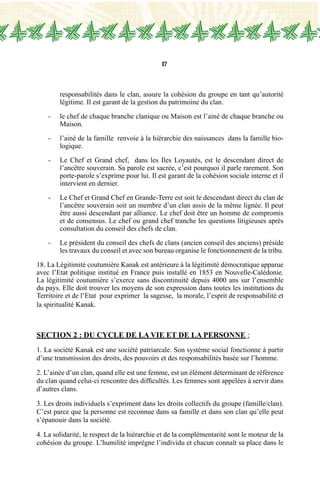 17
responsabilités dans le clan, assure la cohésion du groupe en tant qu’autorité
légitime. Il est garant de la gestion du patrimoine du clan.
-	 le chef de chaque branche clanique ou Maison est l’ainé de chaque branche ou
Maison.
-	 l’ainé de la famille  renvoie à la hiérarchie des naissances dans la famille bio-
logique.
-	 Le Chef et Grand chef, dans les Iles Loyautés, est le descendant direct de
l’ancêtre souverain. Sa parole est sacrée, c’est pourquoi il parle rarement. Son
porte-parole s’exprime pour lui. Il est garant de la cohésion sociale interne et il
intervient en dernier.
-	 Le Chef et Grand Chef en Grande-Terre est soit le descendant direct du clan de
l’ancêtre souverain soit un membre d’un clan assis de la même lignée. Il peut
être aussi descendant par alliance. Le chef doit être un homme de compromis
et de consensus. Le chef ou grand chef tranche les questions litigieuses après
consultation du conseil des chefs de clan.
-	 Le président du conseil des chefs de clans (ancien conseil des anciens) préside
les travaux du conseil et avec son bureau organise le fonctionnement de la tribu.
18. La Légitimité coutumière Kanak est antérieure à la légitimité démocratique apparue
avec l’Etat politique institué en France puis installé en 1853 en Nouvelle-Calédonie.
La légitimité coutumière s’exerce sans discontinuité depuis 4000 ans sur l’ensemble
du pays. Elle doit trouver les moyens de son expression dans toutes les institutions du
Territoire et de l’Etat pour exprimer la sagesse, la morale, l’esprit de responsabilité et
la spiritualité Kanak.
Section 2 : du CYCLE DE LA VIE et DE LA PERSONNE :
1. La société Kanak est une société patriarcale. Son système social fonctionne à partir
d’une transmission des droits, des pouvoirs et des responsabilités basée sur l’homme.
2. L’ainée d’un clan, quand elle est une femme, est un élément déterminant de référence
du clan quand celui-ci rencontre des difficultés. Les femmes sont appelées à servir dans
d’autres clans.
3. Les droits individuels s’expriment dans les droits collectifs du groupe (famille/clan).
C’est parce que la personne est reconnue dans sa famille et dans son clan qu’elle peut
s’épanouir dans la société.
4. La solidarité, le respect de la hiérarchie et de la complémentarité sont le moteur de la
cohésion du groupe. L’humilité imprègne l’individu et chacun connaît sa place dans le
 