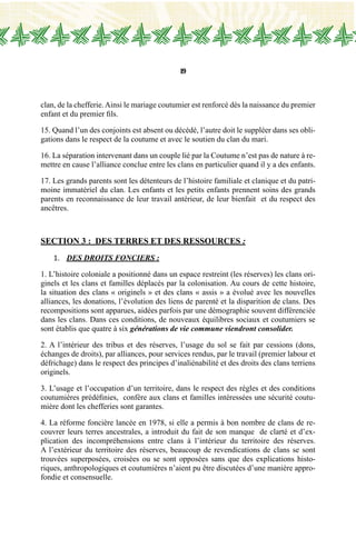 19
clan, de la chefferie.Ainsi le mariage coutumier est renforcé dès la naissance du premier
enfant et du premier fils.
15. Quand l’un des conjoints est absent ou décédé, l’autre doit le suppléer dans ses obli-
gations dans le respect de la coutume et avec le soutien du clan du mari.
16. La séparation intervenant dans un couple lié par la Coutume n’est pas de nature à re-
mettre en cause l’alliance conclue entre les clans en particulier quand il y a des enfants.
17. Les grands parents sont les détenteurs de l’histoire familiale et clanique et du patri-
moine immatériel du clan. Les enfants et les petits enfants prennent soins des grands
parents en reconnaissance de leur travail antérieur, de leur bienfait et du respect des
ancêtres.
Section 3 : des TERRES ET des RESSOURCES :
1.	 Des droits fonciers :
1. L’histoire coloniale a positionné dans un espace restreint (les réserves) les clans ori-
ginels et les clans et familles déplacés par la colonisation. Au cours de cette histoire,
la situation des clans « originels » et des clans « assis » a évolué avec les nouvelles
alliances, les donations, l’évolution des liens de parenté et la disparition de clans. Des
recompositions sont apparues, aidées parfois par une démographie souvent différenciée
dans les clans. Dans ces conditions, de nouveaux équilibres sociaux et coutumiers se
sont établis que quatre à six générations de vie commune viendront consolider.
2. A l’intérieur des tribus et des réserves, l’usage du sol se fait par cessions (dons,
échanges de droits), par alliances, pour services rendus, par le travail (premier labour et
défrichage) dans le respect des principes d’inaliénabilité et des droits des clans terriens
originels.
3. L’usage et l’occupation d’un territoire, dans le respect des règles et des conditions
coutumières prédéfinies, confère aux clans et familles intéressées une sécurité coutu-
mière dont les chefferies sont garantes.
4. La réforme foncière lancée en 1978, si elle a permis à bon nombre de clans de re-
couvrer leurs terres ancestrales, a introduit du fait de son manque de clarté et d’ex-
plication des incompréhensions entre clans à l’intérieur du territoire des réserves.
A l’extérieur du territoire des réserves, beaucoup de revendications de clans se sont
trouvées superposées, croisées ou se sont opposées sans que des explications histo-
riques, anthropologiques et coutumières n’aient pu être discutées d’une manière appro-
fondie et consensuelle.
 