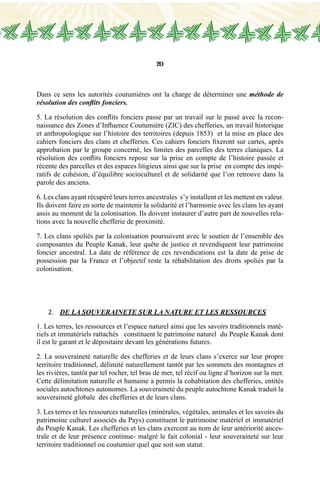 20
Dans ce sens les autorités coutumières ont la charge de déterminer une méthode de
résolution des conflits fonciers.
5. La résolution des conflits fonciers passe par un travail sur le passé avec la recon-
naissance des Zones d’Influence Coutumière (ZIC) des chefferies, un travail historique
et anthropologique sur l’histoire des territoires (depuis 1853) et la mise en place des
cahiers fonciers des clans et chefferies. Ces cahiers fonciers fixeront sur cartes, après
approbation par le groupe concerné, les limites des parcelles des terres claniques. La
résolution des conflits fonciers repose sur la prise en compte de l’histoire passée et
récente des parcelles et des espaces litigieux ainsi que sur la prise en compte des impé-
ratifs de cohésion, d’équilibre socioculturel et de solidarité que l’on retrouve dans la
parole des anciens.
6. Les clans ayant récupéré leurs terres ancestrales s’y installent et les mettent en valeur.
Ils doivent faire en sorte de maintenir la solidarité et l’harmonie avec les clans les ayant
assis au moment de la colonisation. Ils doivent instaurer d’autre part de nouvelles rela-
tions avec la nouvelle chefferie de proximité.
7. Les clans spoliés par la colonisation poursuivent avec le soutien de l’ensemble des
composantes du Peuple Kanak, leur quête de justice et revendiquent leur patrimoine
foncier ancestral. La date de référence de ces revendications est la date de prise de
possession par la France et l’objectif reste la réhabilitation des droits spoliés par la
colonisation.
2.	 de la SOUVERAINETE SUR LA NATURE et LES RESSOURCES
1. Les terres, les ressources et l’espace naturel ainsi que les savoirs traditionnels maté-
riels et immatériels rattachés constituent le patrimoine naturel du Peuple Kanak dont
il est le garant et le dépositaire devant les générations futures.
2. La souveraineté naturelle des chefferies et de leurs clans s’exerce sur leur propre
territoire traditionnel, délimité naturellement tantôt par les sommets des montagnes et
les rivières, tantôt par tel rocher, tel bras de mer, tel récif ou ligne d’horizon sur la mer.
Cette délimitation naturelle et humaine a permis la cohabitation des chefferies, entités
sociales autochtones autonomes. La souveraineté du peuple autochtone Kanak traduit la
souveraineté globale des chefferies et de leurs clans.
3. Les terres et les ressources naturelles (minérales, végétales, animales et les savoirs du
patrimoine culturel associés du Pays) constituent le patrimoine matériel et immatériel
du Peuple Kanak. Les chefferies et les clans exercent au nom de leur antériorité ances-
trale et de leur présence continue- malgré le fait colonial - leur souveraineté sur leur
territoire traditionnel ou coutumier quel que soit son statut.
 