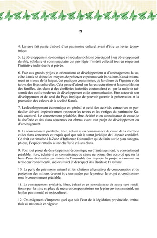 21
4. La terre fait partie d’abord d’un patrimoine culturel avant d’être un levier écono-
mique.
5. Le développement économique et social autochtone correspond à un développement
durable, solidaire et communautaire qui privilégie l’intérêt collectif tout en respectant
l’initiative individuelle et privée.
6. Face aux grands projets et orientations de développement et d’aménagement, la so-
ciété Kanak se donne les moyens de préserver et promouvoir les valeurs Kanak notam-
ment au niveau de la langue, des pratiques coutumières, de la culture de l’igname et du
taro et des fêtes culturelles. Cela passe d’abord par la restructuration et la consolidation
des familles, des clans et des chefferies (autorités coutumières) et par la maîtrise rai-
sonnée des outils modernes de développement et de communication. Etre acteur de son
développement et de celui du Pays implique de pouvoir garantir la préservation et la
promotion des valeurs de la société Kanak.
7. Le développement économique en général et celui des activités extractives en par-
ticulier doivent impérativement respecter les tertres et les vestiges du patrimoine Ka-
nak ancestral. Le consentement préalable, libre, éclairé et en connaissance de cause de
la chefferie et des clans concernés est obtenu avant tout projet de développement ou
d’aménagement.
8. Le consentement préalable, libre, éclairé et en connaissance de cause de la chefferie
et des clans concernés est requis quel que soit le statut juridique de l’espace considéré.
Ce droit est rattaché à la Zone d’Influence Coutumière qui délimite sur le plan cartogra-
phique, l’espace rattaché à une chefferie et à ses clans.
9. Pour tout projet de développement économique ou d’aménagement, le consentement
préalable, libre, éclairé et en connaissance de cause ne pourra être accordé que sur la
base d’une évaluation pertinente de l’ensemble des impacts du projet notamment en
terme environnemental, socioculturel et de respect des Droits de l’Homme.
10. La perte du patrimoine naturel et les solutions alternatives de compensation et de
protection des milieux devront être envisagées par le porteur de projet et conditionne-
ront le consentement préalable.
11. Le consentement préalable, libre, éclairé et en connaissance de cause sera condi-
tionné par la mise en place de mesures compensatoires sur le plan environnemental, sur
le plan patrimonial et socioculturel.
12. Ces exigences s’imposent quel que soit l’état de la législation provinciale, territo-
riale ou nationale en vigueur.
 