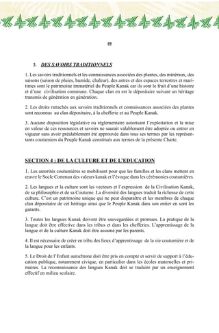 22
3.	 DES SAVOIRS TRADITIONNELS
1. Les savoirs traditionnels et les connaissances associées des plantes, des minéraux, des
saisons (saison de pluies, humide, chaleur), des astres et des espaces terrestres et mari-
times sont le patrimoine immatériel du Peuple Kanak car ils sont le fruit d’une histoire
et d’une civilisation commune. Chaque clan en est le dépositaire suivant un héritage
transmis de génération en génération.
2. Les droits rattachés aux savoirs traditionnels et connaissances associées des plantes
sont reconnus au clan dépositaire, à la chefferie et au Peuple Kanak.
3. Aucune disposition législative ou règlementaire autorisant l’exploitation et la mise
en valeur de ces ressources et savoirs ne saurait valablement être adoptée ou entrer en
vigueur sans avoir préalablement été approuvée dans tous ses termes par les représen-
tants coutumiers du Peuple Kanak constitués aux termes de la présente Charte.
Section 4 : DE LA CULTURE et DE l’EDUCATION
1. Les autorités coutumières se mobilisent pour que les familles et les clans mettent en
œuvre le Socle Commun des valeurs kanak et l’évoque dans les cérémonies coutumières.
2. Les langues et la culture sont les vecteurs et l’expression de la Civilisation Kanak,
de sa philosophie et de sa Coutume. La diversité des langues traduit la richesse de cette
culture. C’est un patrimoine unique qui ne peut disparaître et les membres de chaque
clan dépositaire de cet héritage ainsi que le Peuple Kanak dans son entier en sont les
garants.
3. Toutes les langues Kanak doivent être sauvegardées et promues. La pratique de la
langue doit être effective dans les tribus et dans les chefferies. L’apprentissage de la
langue et de la culture Kanak doit être assumé par les parents.
4. Il est nécessaire de créer en tribu des lieux d’apprentissage de la vie coutumière et de
la langue pour les enfants.
5. Le Droit de l’Enfant autochtone doit être pris en compte et servir de support à l’édu-
cation publique, notamment civique, en particulier dans les écoles maternelles et pri-
maires. La reconnaissance des langues Kanak doit se traduire par un enseignement
effectif en milieu scolaire.
 
