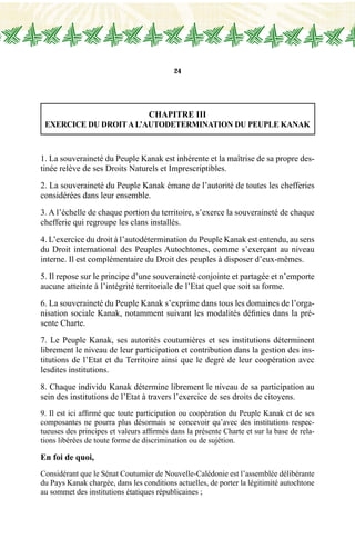 24
CHAPITRE III
EXERCICE DU DROITA L’AUTODETERMINATION DU PEUPLE KANAK
1. La souveraineté du Peuple Kanak est inhérente et la maîtrise de sa propre des-
tinée relève de ses Droits Naturels et Imprescriptibles.
2. La souveraineté du Peuple Kanak émane de l’autorité de toutes les chefferies
considérées dans leur ensemble.
3. A l’échelle de chaque portion du territoire, s’exerce la souveraineté de chaque
chefferie qui regroupe les clans installés.
4. L’exercice du droit à l’autodétermination du Peuple Kanak est entendu, au sens
du Droit international des Peuples Autochtones, comme s’exerçant au niveau
interne. Il est complémentaire du Droit des peuples à disposer d’eux-mêmes.
5. Il repose sur le principe d’une souveraineté conjointe et partagée et n’emporte
aucune atteinte à l’intégrité territoriale de l’Etat quel que soit sa forme.
6. La souveraineté du Peuple Kanak s’exprime dans tous les domaines de l’orga-
nisation sociale Kanak, notamment suivant les modalités définies dans la pré-
sente Charte.
7. Le Peuple Kanak, ses autorités coutumières et ses institutions déterminent
librement le niveau de leur participation et contribution dans la gestion des ins-
titutions de l’Etat et du Territoire ainsi que le degré de leur coopération avec
lesdites institutions.
8. Chaque individu Kanak détermine librement le niveau de sa participation au
sein des institutions de l’Etat à travers l’exercice de ses droits de citoyens.
9. Il est ici affirmé que toute participation ou coopération du Peuple Kanak et de ses
composantes ne pourra plus désormais se concevoir qu’avec des institutions respec-
tueuses des principes et valeurs affirmés dans la présente Charte et sur la base de rela-
tions libérées de toute forme de discrimination ou de sujétion.
En foi de quoi,
Considérant que le Sénat Coutumier de Nouvelle-Calédonie est l’assemblée délibérante
du Pays Kanak chargée, dans les conditions actuelles, de porter la légitimité autochtone
au sommet des institutions étatiques républicaines ;
 