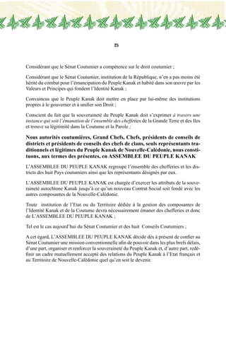 25
Considérant que le Sénat Coutumier a compétence sur le droit coutumier ;
Considérant que le Sénat Coutumier, institution de la République, n’en a pas moins été
hérité du combat pour l’émancipation du Peuple Kanak et habité dans son œuvre par les
Valeurs et Principes qui fondent l’Identité Kanak ;
Convaincus que le Peuple Kanak doit mettre en place par lui-même des institutions
propres à le gouverner et à unifier son Droit ;
Conscient du fait que la souveraineté du Peuple Kanak doit s’exprimer à travers une
instance qui soit l’émanation de l’ensemble des chefferies de la Grande Terre et des Iles
et trouve sa légitimité dans la Coutume et la Parole ;
Nous autorités coutumières, Grand Chefs, Chefs, présidents de conseils de
districts et présidents de conseils des chefs de clans, seuls représentants tra-
ditionnels et légitimes du Peuple Kanak de Nouvelle-Calédonie, nous consti-
tuons, aux termes des présentes, en ASSEMBLEE DU PEUPLE KANAK
L’ASSEMBLEE DU PEUPLE KANAK regroupe l’ensemble des chefferies et les dis-
tricts des huit Pays coutumiers ainsi que les représentants désignés par eux.
L’ASSEMBLEE DU PEUPLE KANAK est chargée d’exercer les attributs de la souve-
raineté autochtone Kanak jusqu’à ce qu’un nouveau Contrat Social soit fondé avec les
autres composantes de la Nouvelle-Calédonie.
Toute institution de l’Etat ou du Territoire dédiée à la gestion des composantes de
l’Identité Kanak et de la Coutume devra nécessairement émaner des chefferies et donc
de L’ASSEMBLEE DU PEUPLE KANAK ;
Tel est le cas aujourd’hui du Sénat Coutumier et des huit Conseils Coutumiers ;
A cet égard, L’ASSEMBLEE DU PEUPLE KANAK décide dès à présent de confier au
Sénat Coutumier une mission conventionnelle afin de pouvoir dans les plus brefs délais,
d’une part, organiser et renforcer la souveraineté du Peuple Kanak et, d’autre part, redé-
finir un cadre mutuellement accepté des relations du Peuple Kanak à l’Etat français et
au Territoire de Nouvelle-Calédonie quel qu’en soit le devenir.
 