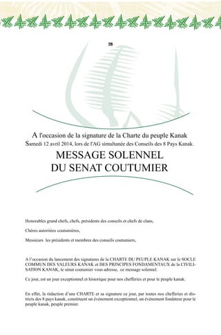 28
A l'occasion de la signature de la Charte du peuple Kanak
Samedi 12 avril 2014, lors de l'AG simultanée des Conseils des 8 Pays Kanak.
MESSAGE SOLENNEL
DU SENAT COUTUMIER
Honorables grand chefs, chefs, présidents des conseils et chefs de clans,
Chères autoritées coutumières,
Messieurs les présidents et membres des conseils coutumiers,
A l’occasion du lancement des signatures de la CHARTE DU PEUPLE KANAK sur le SOCLE
COMMUN DES VALEURS KANAK et DES PRINCIPES FONDAMENTAUX de la CIVILI-
SATION KANAK, le sénat coutumier vous adresse, ce message solennel.
Ce jour, est un jour exceptionnel et historique pour nos chefferies et pour le peuple kanak.
En effet, la rédaction d’une CHARTE et sa signature ce jour, par toutes nos chefferies et dis-
tricts des 8 pays kanak, constituent un événement exceptionnel, un événement fondateur pour le
peuple kanak, peuple premier.
 