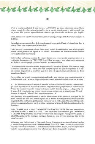 30
C’est le résultat synthétisé de nos travaux. La CHARTE que nous présentons aujourd’hui a
pris en compte les observations émises lors de la tournée des pirogues et a été revisité avec
les juristes. Elle présente aujourd’hui une cohérence parfaite et offre une lecture plus limpide.
Enfin, elle assoit le Droit Coutumier kanak dans le champ juridique de la Nouvelle Calédonie et
de l’Etat.
Cependant, comme promis lors de la tournée des pirogues, cette Charte n’est pas figée dans le
marbre. Nous vous proposons de la faire vivre.
Grâce au socle commun des valeurs Kanak et au travail de mobilisation, nous allons pouvoir
donner à notre jeunesse des repères et à la société Calédonienne des références et une nouvelle
vision de la société à construire.
En travaillant sur le socle commun des valeurs Kanak, nous avons revisité les composantes de la
civilisation Kanak et revêtu l’IDENTITE KANAK de ses parures pour lui permettre au nom de
ses droits en tant que peuple premier d’assumer ses responsabilités.
Cette démarche est entreprise à la fin du processus de l’accord de Nouméa. Elle aurait dû ou pu
se tenir au tout début, car l’on se rend bien compte aujourd’hui que la citoyenneté et le des-
tin commun ne pourront se construire que si on arrive à repositionner correctement les droits
autochtones Kanak.
En travaillant sur le socle commun des valeurs Kanak, nous pouvons nous rendre compte de la
vrai dimension et de l’actualité du paragraphe suivant du préambule de la l’Accord de Nouméa :
« … La décolonisation est le moyen de refonder un lien social durable entre les communautés
qui vivent aujourd’hui en Nouvelle-Calédonie, en permettant au peuple kanak d’établir avec la
France des relations nouvelles correspondant aux réalités de notre temps…- …Le passé a été
le temps de la colonisation. Le présent est le temps du partage, par le rééquilibrage. L’avenir
doit être le temps de l’identité, dans un destin commun… »
Avec la charte, nous repositionnons la société Kanak autour de ses valeurs et principes. Le fait
de les formuler par écrit nous permet aujourd’hui et demain d’interroger la société calédonienne
en général et les institutions politiques en particulier sur la pertinence et la durabilité des solu-
tions proposées actuellement par le système étatique de la Nouvelle Calédonie et dans tous les
domaines.
Notre CHARTE ouvre la voie à l’INNOVATION et à la CREATIVITE dans tous les domaines.
Elle ouvre la voie à la NEGOCIATION. Vous devez être tous convaincu que l’adoption de
la CHARTE doit permettre d’ouvrir de nouvelles voies de dialogues. Nous pourrons grâce à la
CHARTE, renégocier les politiques publiques Kanak que nous n’avons jamais pu faire aboutir
jusqu’à présent.
Mais avant tout, l’adoption de la Charte doit être un détonateur ou une étincelle dans les clans
et les chefferies permettant une REAPPROPRIATION de NOS DROITS, dans chaque territoire
ou zone d’influence coutumière. Le Chef et son conseil des chefs de clan, doivent reprendre en
main les choses et se repositionner pour affirmer leurs droits et se prendre en charge.
 