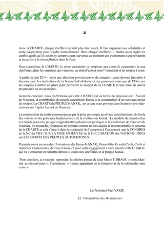 31
Avec la CHARTE, chaque chefferie ne doit plus être isolée. Il faut organiser nos solidarités et
notre coopération pour s’aider mutuellement. Dans chaque chefferie, il faudra aussi régler les
conflits quels qu’ils soient (y compris ceux survenus au moment des évènements) qui perdurent
et travailler à la réconciliation dans le Pays.
Pour concrétiser la CHARTE, le sénat coutumier va proposer aux conseils coutumiers et aux
chefferies, dans les semaines qui viennent, un plan d’action pour l’immédiat et les années à venir.
A partir de juin 2014 – suite aux élections provinciales et du congrès -, nous devons être prêts à
discuter avec les institutions de la Nouvelle-Calédonie et des provinces ainsi que de l’Etat, sur
les moyens à mettre en place pour permettre le respect de la CHARTE et une mise en œuvre
progressive de ses principes.
Avant de conclure, nous réaffirmons que cette CHARTE est au terme du processus de l’Accord
de Nouméa, la contribution du peuple autochtone Kanak à la construction d’un nouveau projet
de société. La CHARTE du PEUPLE KANAK, est ce que nous portons dans le panier des négo-
ciations sur l’après Accord de Nouméa.
La construction du destin commun passe par la prise en compte au niveau constitutionnel du Socle
des valeurs et des principes fondamentaux de la civilisation Kanak. Le modèle de construction
n’a rien de nouveau, puisqu’il approfondit le pluralisme juridique et institutionnel de l’Accord de
Nouméa. En revanche, Il propose de prendre comme un fait acquis et incontournable le contenu
de la CHARTE et cela s’inscrit dans la continuité de l’adoption à l’unanimité par le CONGRES
de la NC du VŒU SUR LA MISE EN ŒUVRE de la DECLARATION des NATIONS UNIES
sur LES DROITS DES PEUPLES AUTOCHTONES.
Permettez-moi au nom des 16 sénateurs des 8 pays KANAK, Honorables Grands Chefs, Chefs et
Autorités Coutumières, de vous remercier pour votre engagement à faire aboutir cette CHARTE
qui va « enraciner et remettre debout » toutes nos chefferies et le peuple Kanak.
Pour conclure, je voudrais reprendre la célèbre phrase de Jean Marie TIJIBAOU « notre Iden-
tité est devant nous ». J’ajouterais: « il nous appartient de le formuler et de le reformuler sans
cesse ».
						Le Président Paul VAKIE
					 Et l’Assemblée des 16 sénateurs
 