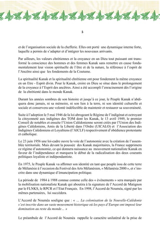 5
et de l’organisation sociale de la chefferie. Elles ont porté une dynamique interne forte,
laquelle a permis de s’adapter et d’intégrer les nouveaux arrivants.
Par ailleurs, les valeurs chrétiennes et la croyance en un Dieu tout puissant ont trans-
formé la conscience des hommes et des femmes Kanak sans remettre en cause fonda-
mentalement leur vision spirituelle de l’être et de la nature, la référence à l’esprit de
l’Ancêtre ainsi que les fondements de la Coutume.
La spiritualité Kanak et la spiritualité chrétienne ont pour fondement la même croyance
en un Etre - Esprit divin. Pour le Kanak, croire en Dieu se situe dans le prolongement
de la croyance à l’Esprit des ancêtres. Ainsi a été accompli l’enracinement dès l’origine
de la chrétienté dans le monde Kanak.
Durant les années sombres de son histoire et jusqu’à ce jour, le Peuple Kanak n’abdi-
quera donc jamais, ni sa mémoire, ni son lien à la terre, ni son identité culturelle et
sociale et conservera une volonté indéfectible de maintenir et restaurer sa souveraineté.
Suite à l’adoption le 5 mai 1946 de la loi abrogeant le Régime de l’indigénat et octroyant
la citoyenneté aux indigènes des TOM dont les Kanak, le 13 avril 1949, le premier
Conseil de notables et ensuite l’Union Calédonienne seront créés par l’Union des Indi-
gènes Calédoniens, Amis de la Liberté dans l’Ordre (UICALO) et  l’Association des
Indigènes Calédoniens et Loyaltiens (l’AICLF) respectivement d’obédience protestante
et catholique.
Le 23 juin 1956 une loi-cadre ouvre la voie de l’autonomie avec la création de l’assem-
blée territoriale. Mais devant la poussée des Kanak majoritaires, la France supprimera
ce régime d’autonomie, ce qui donnera naissance au mouvement nationaliste Kanak en
faveur de l’indépendance et marquera le début de la radicalisation des deux courants
politiques loyaliste et indépendantiste.
En 1975, le Peuple Kanak va affirmer son identité en tant que peuple issu de cette terre
de Mélanésie à l’occasion du Festival desArts Mélanésien, « Mélanésia 2000 », et s’ins-
crire dans une dynamique d’émancipation politique.
La période de 1984 à 1988 connue comme celle des « évènements » sera marquée par
la mobilisation nationaliste Kanak qui aboutira à la signature de l’Accord de Matignon
par le FLNKS, le RPCR et l’Etat Français. En 1998, l’Accord de Nouméa, signé par les
mêmes partenaires, lui succèdera.
L’Accord de Nouméa souligne que : « … La colonisation de la Nouvelle-Calédonie
s’est inscrite dans un vaste mouvement historique où les pays d’Europe ont imposé leur
domination au reste du monde… »
Le préambule de l’Accord de Nouméa rappelle le caractère unilatéral de la prise de
 