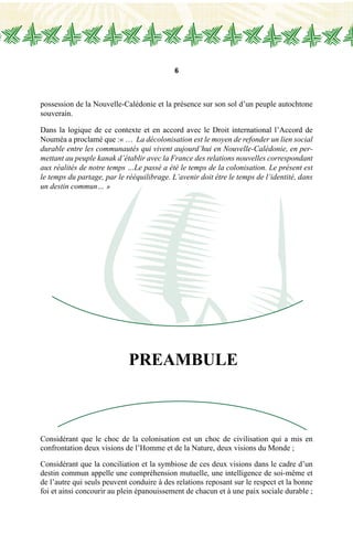 6
PREAMBULE
possession de la Nouvelle-Calédonie et la présence sur son sol d’un peuple autochtone
souverain.
Dans la logique de ce contexte et en accord avec le Droit international l’Accord de
Nouméa a proclamé que :« … La décolonisation est le moyen de refonder un lien social
durable entre les communautés qui vivent aujourd’hui en Nouvelle-Calédonie, en per-
mettant au peuple kanak d’établir avec la France des relations nouvelles correspondant
aux réalités de notre temps …Le passé a été le temps de la colonisation. Le présent est
le temps du partage, par le rééquilibrage. L’avenir doit être le temps de l’identité, dans
un destin commun… »
Considérant que le choc de la colonisation est un choc de civilisation qui a mis en
confrontation deux visions de l’Homme et de la Nature, deux visions du Monde ;
Considérant que la conciliation et la symbiose de ces deux visions dans le cadre d’un
destin commun appelle une compréhension mutuelle, une intelligence de soi-même et
de l’autre qui seuls peuvent conduire à des relations reposant sur le respect et la bonne
foi et ainsi concourir au plein épanouissement de chacun et à une paix sociale durable ;
 
