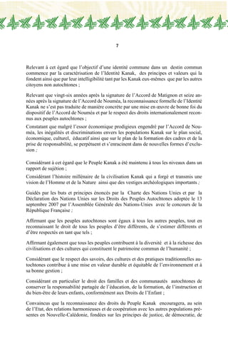 7
Relevant à cet égard que l’objectif d’une identité commune dans un destin commun
commence par la caractérisation de l’Identité Kanak, des principes et valeurs qui la
fondent ainsi que par leur intelligibilité tant par les Kanak eux-mêmes que par les autres
citoyens non autochtones ;
Relevant que vingt-six années après la signature de l’Accord de Matignon et seize an-
nées après la signature de l’Accord de Nouméa, la reconnaissance formelle de l’Identité
Kanak ne s’est pas traduite de manière concrète par une mise en œuvre de bonne foi du
dispositif de l’Accord de Nouméa et par le respect des droits internationalement recon-
nus aux peuples autochtones ;
Constatant que malgré l’essor économique prodigieux engendré par l’Accord de Nou-
méa, les inégalités et discriminations envers les populations Kanak sur le plan social,
économique, culturel, éducatif ainsi que sur le plan de la formation des cadres et de la
prise de responsabilité, se perpétuent et s’enracinent dans de nouvelles formes d’exclu-
sion ;
Considérant à cet égard que le Peuple Kanak a été maintenu à tous les niveaux dans un
rapport de sujétion ;
Considérant l’histoire millénaire de la civilisation Kanak qui a forgé et transmis une
vision de l’Homme et de la Nature ainsi que des vestiges archéologiques importants ;
Guidés par les buts et principes énoncés par la Charte des Nations Unies et par la
Déclaration des Nations Unies sur les Droits des Peuples Autochtones adoptée le 13
septembre 2007 par l’Assemblée Générale des Nations-Unies avec le concours de la
République Française ;
Affirmant que les peuples autochtones sont égaux à tous les autres peuples, tout en
reconnaissant le droit de tous les peuples d’être différents, de s’estimer différents et
d’être respectés en tant que tels ;
Affirmant également que tous les peuples contribuent à la diversité et à la richesse des
civilisations et des cultures qui constituent le patrimoine commun de l’humanité ;
Considérant que le respect des savoirs, des cultures et des pratiques traditionnelles au-
tochtones contribue à une mise en valeur durable et équitable de l’environnement et à
sa bonne gestion ;
Considérant en particulier le droit des familles et des communautés autochtones de
conserver la responsabilité partagée de l’éducation, de la formation, de l’instruction et
du bien-être de leurs enfants, conformément aux Droits de l’Enfant ;
Convaincus que la reconnaissance des droits du Peuple Kanak encouragera, au sein
de l’Etat, des relations harmonieuses et de coopération avec les autres populations pré-
sentes en Nouvelle-Calédonie, fondées sur les principes de justice, de démocratie, de
 