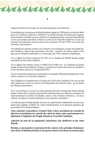 8
respect des droits de l’homme, de non-discrimination et de bonne foi ;
Considérant que le processus de décolonisation engagé en 1988 par les accords de Mati-
gnon et d’ Oudinot, confirmé en 1998 par l’Accord de Nouméa, doit désormais logique-
ment conduire au double exercice du droit à l’autodétermination, celui du Peuple Kanak
en tant que peuple autochtone colonisé et celui de la Nouvelle-Calédonie en tant que
territoire non autonome inscrit au titre de la résolution 1514 de l’ONU sur la liste des
territoires à décoloniser ;
Considérant les atteintes portées à la Coutume et aux pratiques sociales du monde Ka-
nak confronté, depuis sept générations, aux deux systèmes de valeurs portés, d’une
part, par les religions chrétiennes et, d’autre part, par l’Etat colonial et républicain,
Vu le rapport du Sénat Coutumier de 2011 sur la situation du Peuple Kanak, peuple
autochtone de Nouvelle Calédonie ;
Vu le rapport des Nations Unies n°A/HRC/18/35/Add.6 sur «La situation du peuple
Kanak de Nouvelle-Calédonie (France)», présenté au Conseil des droits de l’homme à
sa dix-huitième session, le 14 septembre 2011 ;
Vue la Constitution française et notamment son chapitre XIII portant dispositions tran-
sitoires relatives à la Nouvelle Calédonie ;
Vue l’adoption à l’unanimité par le Congrès de la Nouvelle-Calédonie d’un vœu en août
2012 portant sur la mise en œuvre de la Déclaration des Nations Unies sur les Droits
des Peuples Autochtones ;
Vu le travail fourni au travers les états généraux du Socle Commun des Valeurs Kanak
durant l’année 2013, lesquels ont permis de mobiliser dans une réflexion commune, les
représentants de la société civile Kanak - jeunes, vieux, hommes et femmes -, les asso-
ciations, les églises, les partis politiques et les autorités coutumières ;
Considérant que le Peuple Kanak, à travers ses représentants traditionnels est seul com-
pétent pour rappeler et définir les valeurs fondamentales et les principes généraux qui
gouvernent la Civilisation Kanak ;
Nous autorités coutumières, Grand Chefs, Chefs, présidents de conseils de
districts et présidents de conseils des chefs de clans seuls représentants tra-
ditionnels et légitimes du Peuple Kanak de Nouvelle-Calédonie,
Agissant au nom de la population autochtone, des chefferies et des clans
Kanak,
Résolus, à sauvegarder et promouvoir les valeurs et les principes fondamen-
taux de la Civilisation Kanak et à les porter haut et fort dans la construction,
 