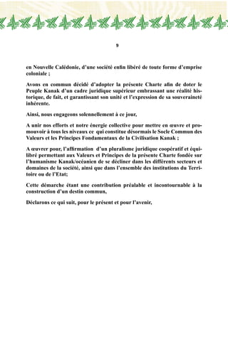 9
en Nouvelle Calédonie, d’une société enfin libéré de toute forme d’emprise
coloniale ;
Avons en commun décidé d’adopter la présente Charte afin de doter le
Peuple Kanak d’un cadre juridique supérieur embrassant une réalité his-
torique, de fait, et garantissant son unité et l’expression de sa souveraineté
inhérente.
Ainsi, nous engageons solennellement à ce jour,
A unir nos efforts et notre énergie collective pour mettre en œuvre et pro-
mouvoir à tous les niveaux ce qui constitue désormais le Socle Commun des
Valeurs et les Principes Fondamentaux de la Civilisation Kanak ;
A œuvrer pour, l’affirmation d’un pluralisme juridique coopératif et équi-
libré permettant aux Valeurs et Principes de la présente Charte fondée sur
l’humanisme Kanak/océanien de se décliner dans les différents secteurs et
domaines de la société, ainsi que dans l’ensemble des institutions du Terri-
toire ou de l’Etat;
Cette démarche étant une contribution préalable et incontournable à la
construction d’un destin commun,
Déclarons ce qui suit, pour le présent et pour l’avenir,
	
 