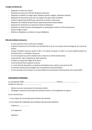 L’usager a le devoir de :
- Respecter le calme et le silence
- Respecter les autres et le rôle des étudiants ressources
- Respecter le matériel, le ranger après utilisation (chaises rangées, ordinateurs éteints)
- Manipuler les documents avec soin, les ranger à leur place après utilisation
- Utiliser le logiciel de prêt BCDI pour emprunter et rendre un document
- Respecter les modalités de prêt (durée, type de documents empruntables)
- Respecter les recherches sur internet (cf charte d’utilisation )
- Respecter les droits d’auteurs (photographier ou photocopier maximun 10 % du document)
- Ne pas manger ni boire
- Mettre son téléphone sur vibreur et ne pas téléphoner.
Rôle des étudiants ressources :
- Ils sont autorisés à ouvrir le CDI sous condition
- Ils gèrent l’ouverture et la fermeture du CDI (prêt de la clé en vie scolaire contre échange de son carnet de
liaison)
- Lorsque l’étudiant ressource quitte le CDI, il a le devoir de passer le relais à un autre étudiant présent et
prioritairement à un étudiant ressources.
- Ils communiquent aux autres étudiants de sa classe leur numéro d’emprunteur
- Ils peuvent les aider à la gestion du prêt autonome
- Ils aident au respect des règles de la charte
- Ils ont le droit de faire respecter le silence
- Il s ont le droit de demander à un étudiant perturbateur de se calmer ou de sortir du CDI
- Ils sont des interlocuteurs privilégiés avec les professeurs documentalistes
- Ils sont autorisés à les contacter en cas de problèmes ou de prévenir l’administration (Vie scolaire/CPE)
ENGAGEMENT PERSONNEL :
Je, soussigné(e), NOM…………………………..………………………..……………………Prénom…………………………………….
étudiant en classe de ……………………………..…………
- Déclare avoir pris connaissance de la présente charte
- M’engage à respecter les principes de la présente charte et de la législation en vigueur
Je suis conscient que :
- Le non respect de ces principes peut entrainer des sanctions
- Le non respect de la législation peut impliquer des poursuites judiciaires
A Nimes, le …………………….
Lu et approuvé
Signature :
 