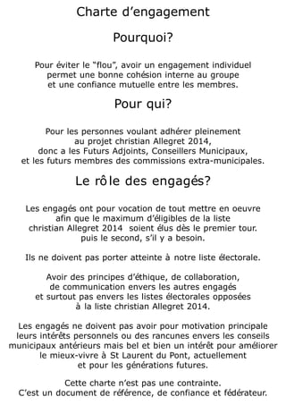 Charte d’engagement
Pourquoi?

Pour éviter le “flou”, avoir un engagement individuel
permet une bonne cohésion interne au groupe
et une confiance mutuelle entre les membres.

Pour qui?

Pour les personnes voulant adhérer pleinement
au projet christian Allegret 2014,
donc a les Futurs Adjoints, Conseillers Municipaux,
et les futurs membres des commissions extra-municipales.

Le rô le des engagés?

Les engagés ont pour vocation de tout mettre en oeuvre
afin que le maximum d’éligibles de la liste
christian Allegret 2014 soient élus dès le premier tour.
puis le second, s’il y a besoin.

Ils ne doivent pas porter atteinte à notre liste électorale.
Avoir des principes d’éthique, de collaboration,
de communication envers les autres engagés
et surtout pas envers les listes électorales opposées
à la liste christian Allegret 2014.

Les engagés ne doivent pas avoir pour motivation principale
leurs intérêts personnels ou des rancunes envers les conseils
municipaux antérieurs mais bel et bien un intérêt pour améliorer
le mieux-vivre à St Laurent du Pont, actuellement
et pour les générations futures.
Cette charte n’est pas une contrainte.
C’est un document de référence, de confiance et fédérateur.

 