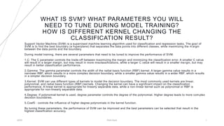 WHAT IS SVM? WHAT PARAMETERS YOU WILL
NEED TO TUNE DURING MODEL TRAINING?
HOW IS DIFFERENT KERNEL CHANGING THE
CLASSIFICATION RESULT?
Support Vector Machine (SVM) is a supervised machine learning algorithm used for classification and regression tasks. The goa l of
SVM is to find the best boundary (a hyperplane) that separates the data points into different classes, while maximizing the m argin
between the data points and the boundary.
During model training, there are several parameters that need to be tuned to improve the performance of SVM:
1.C: The C parameter controls the trade-off between maximizing the margin and minimizing the classification error. A smaller C value
will result in a larger margin, but may result in more misclassifications, while a larger C value will result in a smaller ma rgin, but may
result in better classification performance.
2.Gamma: The gamma parameter controls the width of the radial basis function (RBF) kernel. A larger gamma value results in a
narrower RBF, which results in a more complex decision boundary, while a smaller gamma value results in a wider RBF, which re sults
in a simpler decision boundary.
3.Kernel: SVM can use different types of kernels to model the decision boundary. The most commonly used kernels are linear,
polynomial, and radial basis function (RBF) kernels. Changing the kernel can have a significant impact on the classification
performance. A linear kernel is appropriate for linearly separable data, while a non-linear kernel such as polynomial or RBF is
appropriate for non-linearly separable data.
4.Degree: If polynomial kernel is used, degree parameter controls the degree of the polynomial. Higher degree leads to more com plex
decision boundaries.
5.Coef0 : controls the influence of higher degree polynomials in the kernel function.
By tuning these parameters, the performance of SVM can be improved and the best parameters can be selected that result in the
highest classification accuracy.
20XX Pitch Deck 1
 