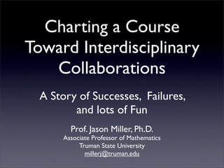 Charting a Course
Toward Interdisciplinary
   Collaborations
  A Story of Successes, Failures,
         and lots of Fun
         Prof. Jason Miller, Ph.D.
       Associate Professor of Mathematics
            Truman State University
              millerj@truman.edu
 