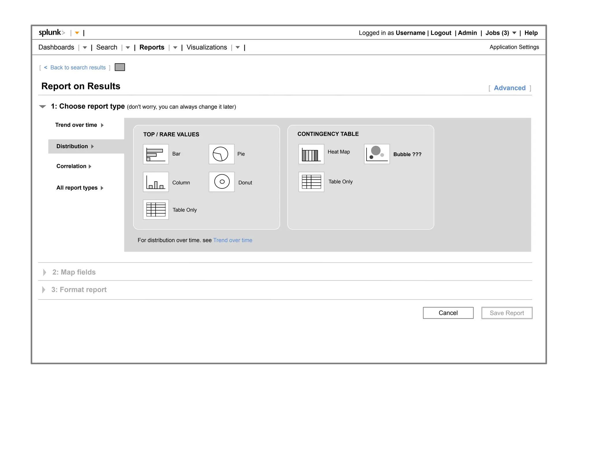 |    |                                                                                        Logged in as Username | Logout | Admin | Jobs (3)     | Help

Dashboards |         | Search |   | Reports |          | Visualizations |     |                                                                     Application Settings


[ < Back to search results ]


Report on Results                                                                                                                                   [ Advanced ]

    1: Choose report type (don't worry, you can always change it later)

      Trend over time
                                     TOP / RARE VALUES                               CONTINGENCY TABLE

      Distribution
                                                 Bar                        Pie              Heat Map                Bubble ???

      Correlation

                                                 Column                     Donut            Table Only
      All report types


                                                 Table Only




                                   For distribution over time. see Trend over time




     2: Map fields

    3: Format report


                                                                                                                                    Cancel
 