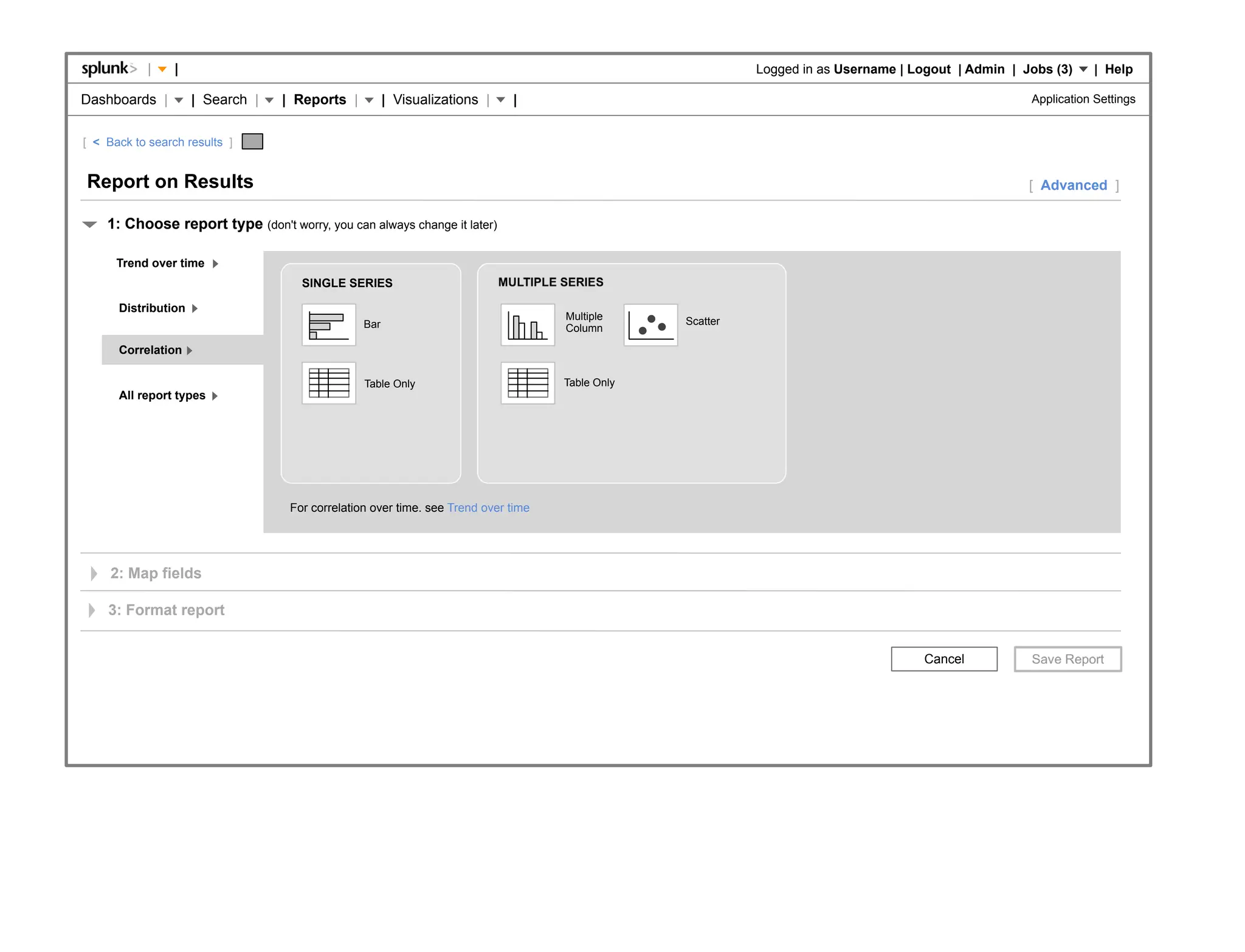 |    |                                                                                          Logged in as Username | Logout | Admin | Jobs (3)     | Help

Dashboards |         | Search |   | Reports |          | Visualizations |     |                                                                       Application Settings


[ < Back to search results ]


Report on Results                                                                                                                                     [ Advanced ]

    1: Choose report type (don't worry, you can always change it later)

      Trend over time
                                     SINGLE SERIES                          MULTIPLE SERIES

      Distribution
                                                                                     Multiple     Scatter
                                                 Bar                                 Column

      Correlation

                                                 Table Only                          Table Only
      All report types




                                   For correlation over time. see Trend over time




     2: Map fields

    3: Format report


                                                                                                                                      Cancel
 