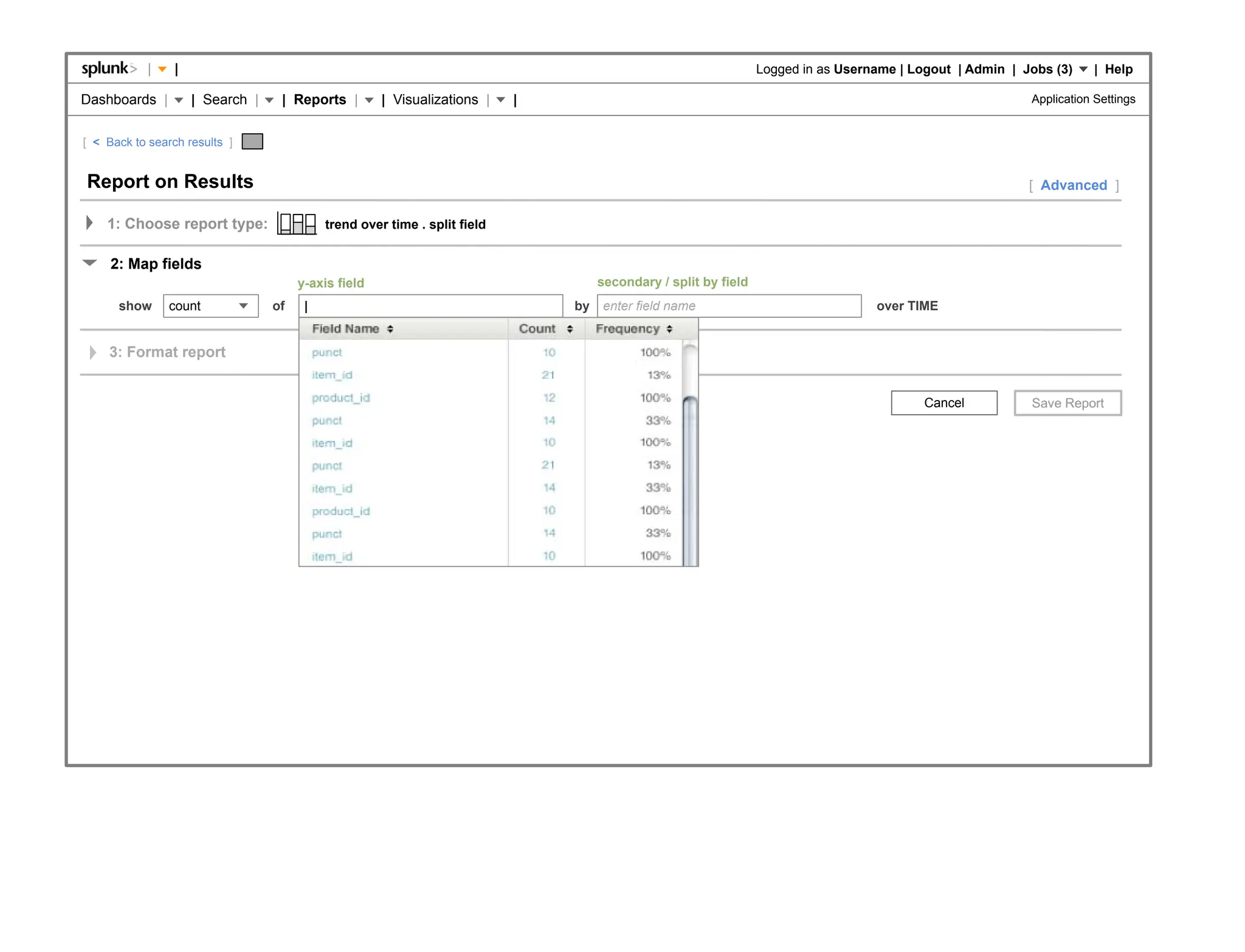 |    |                                                                                                Logged in as Username | Logout | Admin | Jobs (3)     | Help

Dashboards |         | Search |    | Reports |        | Visualizations |    |                                                                               Application Settings


[ < Back to search results ]


Report on Results                                                                                                                                           [ Advanced ]

    1: Choose report type:                  trend over time . split field


     2: Map fields
                                       y-axis field                                  secondary / split by field
      show      count             of    |                                       by   enter field name                               over TIME


    3: Format report


                                                                                                                                            Cancel
 