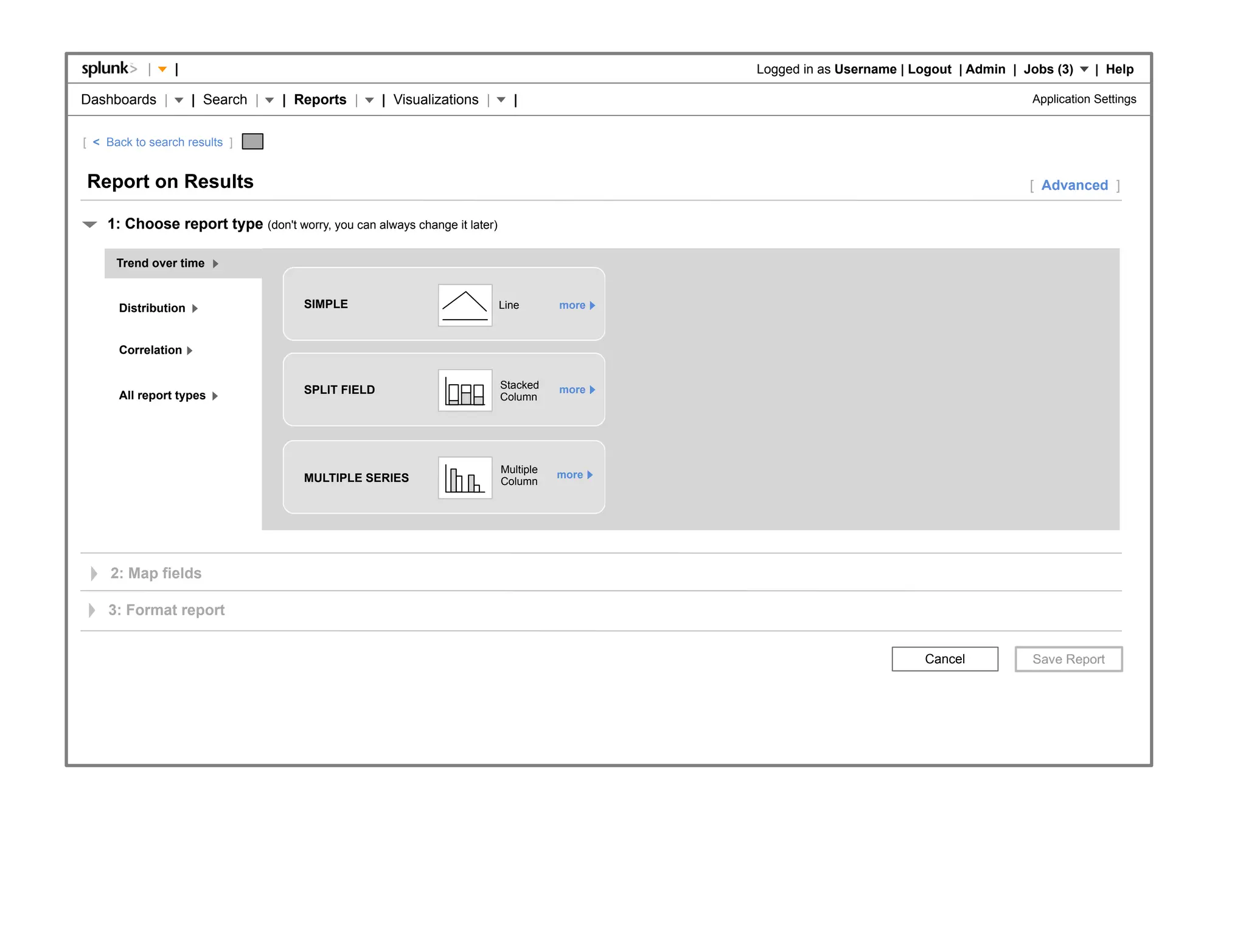 |    |                                                                          Logged in as Username | Logout | Admin | Jobs (3)     | Help

Dashboards |         | Search |   | Reports |      | Visualizations |       |                                                         Application Settings


[ < Back to search results ]


Report on Results                                                                                                                     [ Advanced ]

    1: Choose report type (don't worry, you can always change it later)

      Trend over time


      Distribution                   SIMPLE                               Line       more



      Correlation


                                     SPLIT FIELD                          Stacked    more
      All report types                                                    Column




                                                                          Multiple   more
                                     MULTIPLE SERIES                      Column




     2: Map fields

    3: Format report


                                                                                                                      Cancel
 