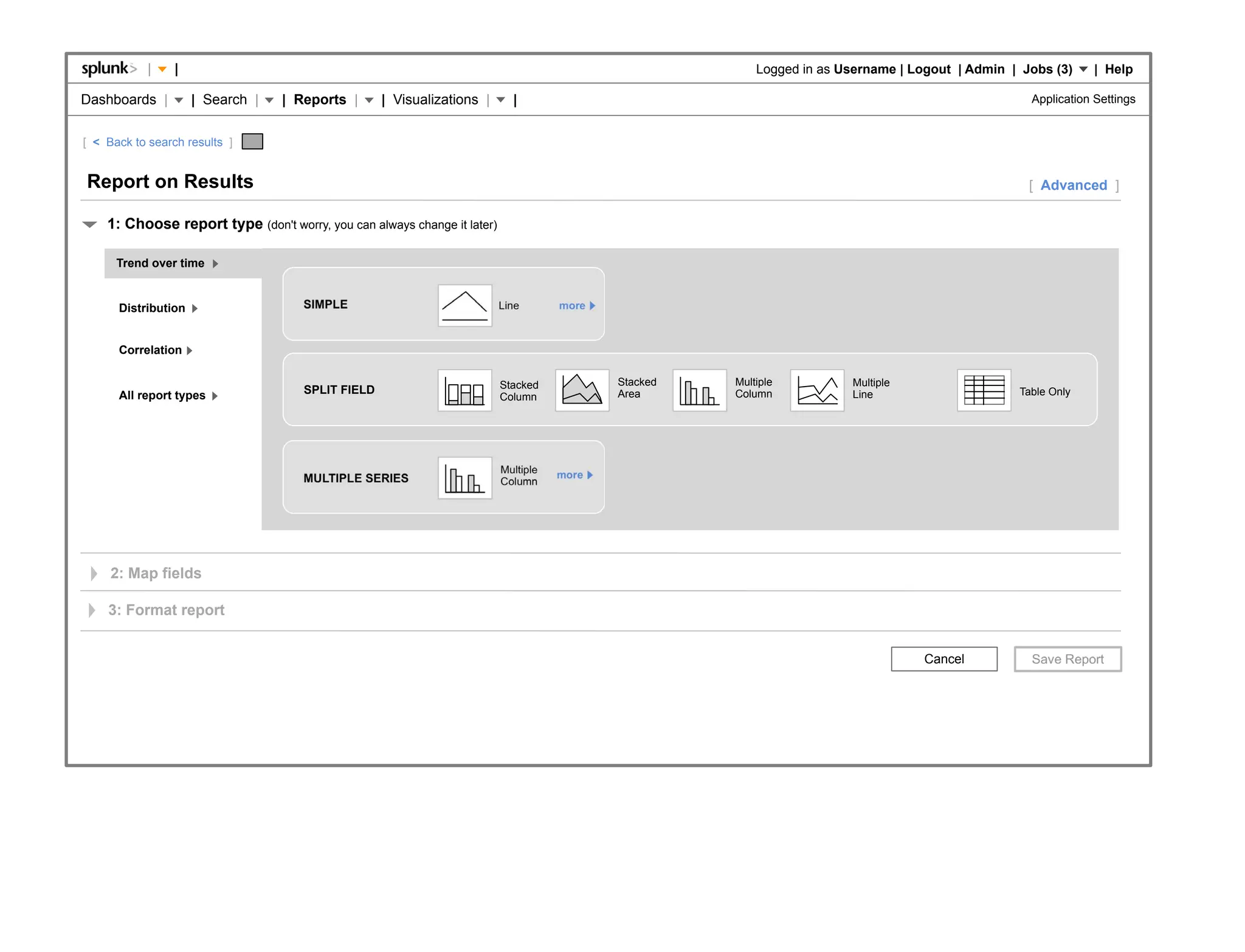 |    |                                                                                        Logged in as Username | Logout | Admin | Jobs (3)     | Help

Dashboards |         | Search |   | Reports |      | Visualizations |       |                                                                       Application Settings


[ < Back to search results ]


Report on Results                                                                                                                                   [ Advanced ]

    1: Choose report type (don't worry, you can always change it later)

      Trend over time


      Distribution                   SIMPLE                               Line       more



      Correlation

                                                                          Stacked           Stacked   Multiple          Multiple
      All report types               SPLIT FIELD                                            Area      Column            Line                      Table Only
                                                                          Column




                                                                          Multiple   more
                                     MULTIPLE SERIES                      Column




     2: Map fields

    3: Format report


                                                                                                                                    Cancel
 