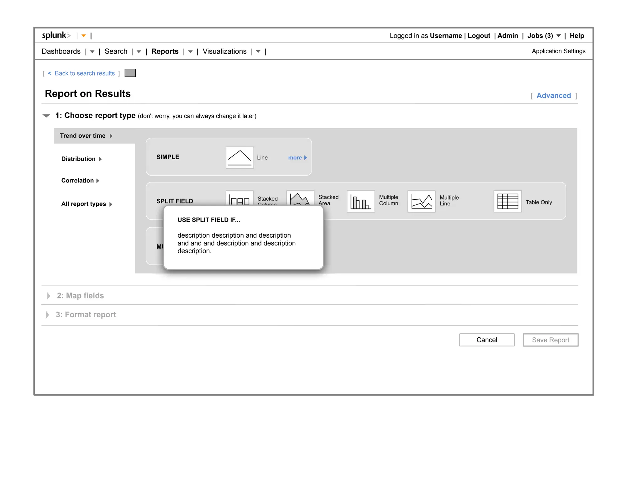 |    |                                                                                       Logged in as Username | Logout | Admin | Jobs (3)     | Help

Dashboards |         | Search |   | Reports |      | Visualizations |       |                                                                      Application Settings


[ < Back to search results ]


Report on Results                                                                                                                                  [ Advanced ]

    1: Choose report type (don't worry, you can always change it later)

      Trend over time


      Distribution                   SIMPLE                               Line      more



      Correlation

                                                                          Stacked          Stacked   Multiple          Multiple
      All report types               SPLIT FIELD                                           Area      Column            Line                      Table Only
                                                                          Column

                                            USE SPLIT FIELD IF...

                                           description description and description
                                                                       Multiple
                                           and and and description and description
                                                                                 more
                                     MULTIPLE SERIES                   Column
                                           description.




     2: Map fields

    3: Format report


                                                                                                                                   Cancel
 