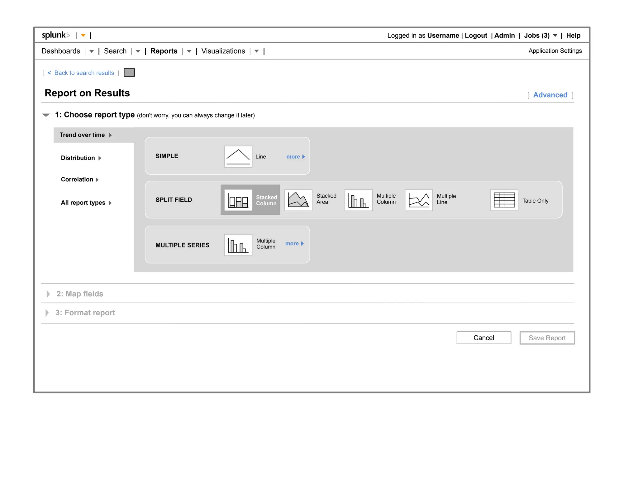 |    |                                                                                        Logged in as Username | Logout | Admin | Jobs (3)     | Help

Dashboards |         | Search |   | Reports |      | Visualizations |       |                                                                       Application Settings


[ < Back to search results ]


Report on Results                                                                                                                                   [ Advanced ]

    1: Choose report type (don't worry, you can always change it later)

      Trend over time


      Distribution                   SIMPLE                               Line       more



      Correlation

                                                                          Stacked           Stacked   Multiple          Multiple
      All report types               SPLIT FIELD                                            Area      Column            Line                      Table Only
                                                                          Column




                                                                          Multiple   more
                                     MULTIPLE SERIES                      Column




     2: Map fields

    3: Format report


                                                                                                                                    Cancel
 