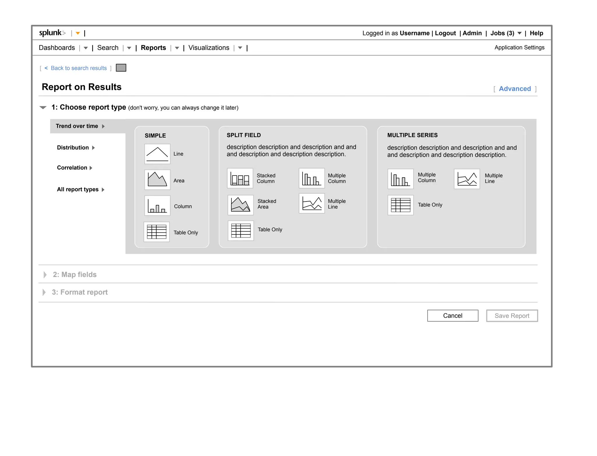 |    |                                                                                                  Logged in as Username | Logout | Admin | Jobs (3)          | Help

Dashboards |         | Search |   | Reports |      | Visualizations |     |                                                                                        Application Settings


[ < Back to search results ]


Report on Results                                                                                                                                                 [ Advanced ]

    1: Choose report type (don't worry, you can always change it later)

      Trend over time
                                     SIMPLE                       SPLIT FIELD                                               MULTIPLE SERIES

      Distribution                                                description description and description and and           description description and description and and
                                                Line              and description and description description.              and description and description description.

      Correlation
                                                                              Stacked                 Multiple                         Multiple                Multiple
                                                Area                          Column                  Column                           Column                  Line
      All report types

                                                                              Stacked                 Multiple
                                                Column                        Area                    Line                             Table Only



                                                                              Table Only
                                                Table Only




     2: Map fields

    3: Format report


                                                                                                                                                    Cancel
 
