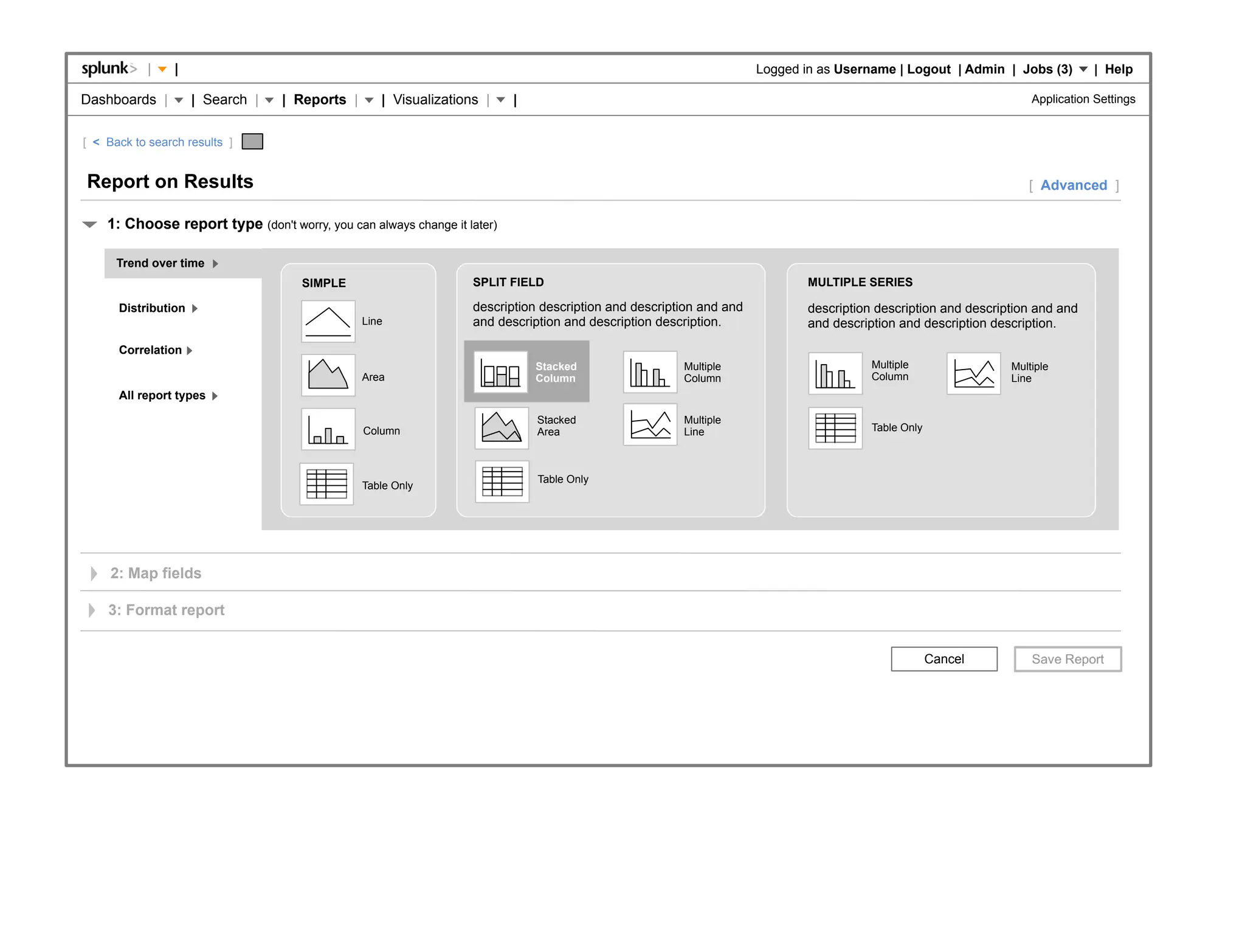 |    |                                                                                                  Logged in as Username | Logout | Admin | Jobs (3)          | Help

Dashboards |         | Search |   | Reports |      | Visualizations |     |                                                                                        Application Settings


[ < Back to search results ]


Report on Results                                                                                                                                                 [ Advanced ]

    1: Choose report type (don't worry, you can always change it later)

      Trend over time
                                     SIMPLE                       SPLIT FIELD                                               MULTIPLE SERIES

      Distribution                                                description description and description and and           description description and description and and
                                                Line              and description and description description.              and description and description description.

      Correlation
                                                                              Stacked                 Multiple                         Multiple                Multiple
                                                Area                          Column                  Column                           Column                  Line
      All report types

                                                                              Stacked                 Multiple
                                                Column                        Area                    Line                             Table Only



                                                                              Table Only
                                                Table Only




     2: Map fields

    3: Format report


                                                                                                                                                    Cancel
 