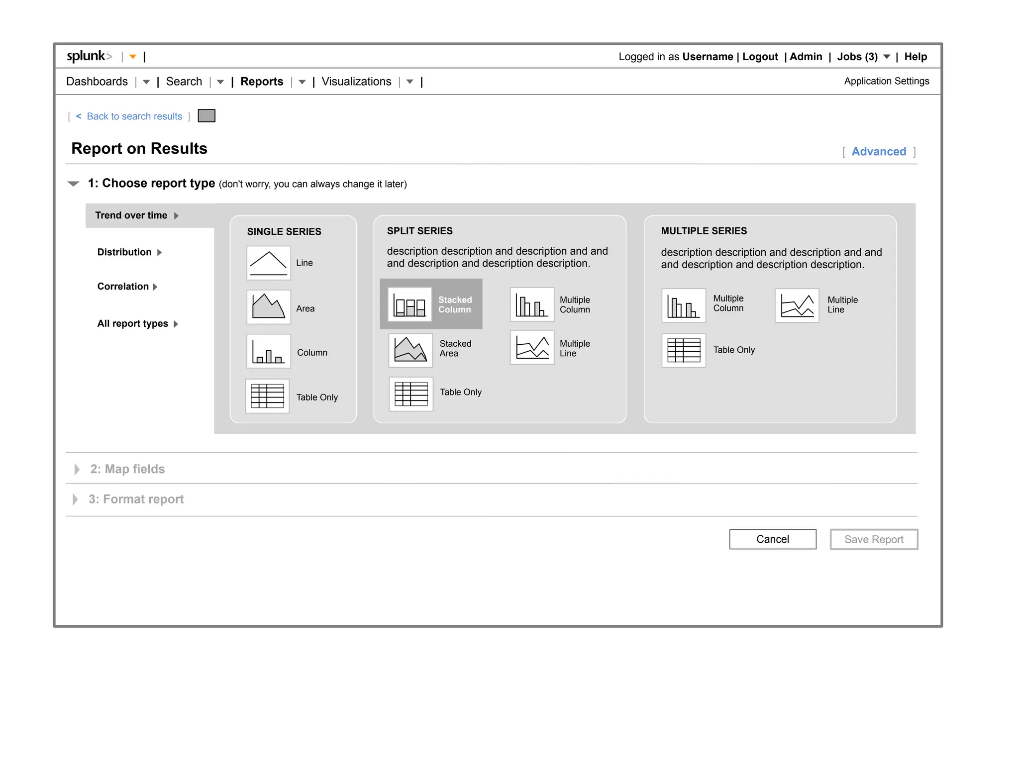 |    |                                                                                                  Logged in as Username | Logout | Admin | Jobs (3)          | Help

Dashboards |         | Search |   | Reports |      | Visualizations |     |                                                                                        Application Settings


[ < Back to search results ]


Report on Results                                                                                                                                                 [ Advanced ]

    1: Choose report type (don't worry, you can always change it later)

      Trend over time
                                     SINGLE SERIES                SPLIT SERIES                                              MULTIPLE SERIES

      Distribution                                                description description and description and and           description description and description and and
                                                Line              and description and description description.              and description and description description.

      Correlation
                                                                              Stacked                 Multiple                         Multiple                Multiple
                                                Area                          Column                  Column                           Column                  Line
      All report types

                                                                              Stacked                 Multiple
                                                Column                        Area                    Line                             Table Only



                                                                              Table Only
                                                Table Only




     2: Map fields

    3: Format report


                                                                                                                                                    Cancel
 