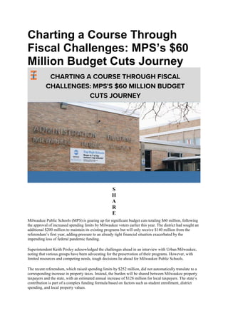 Charting a Course Through
Fiscal Challenges: MPS’s $60
Million Budget Cuts Journey
S
H
A
R
E
Milwaukee Public Schools (MPS) is gearing up for significant budget cuts totaling $60 million, following
the approval of increased spending limits by Milwaukee voters earlier this year. The district had sought an
additional $200 million to maintain its existing programs but will only receive $140 million from the
referendum’s first year, adding pressure to an already tight financial situation exacerbated by the
impending loss of federal pandemic funding.
Superintendent Keith Posley acknowledged the challenges ahead in an interview with Urban Milwaukee,
noting that various groups have been advocating for the preservation of their programs. However, with
limited resources and competing needs, tough decisions lie ahead for Milwaukee Public Schools.
The recent referendum, which raised spending limits by $252 million, did not automatically translate to a
corresponding increase in property taxes. Instead, the burden will be shared between Milwaukee property
taxpayers and the state, with an estimated annual increase of $128 million for local taxpayers. The state’s
contribution is part of a complex funding formula based on factors such as student enrollment, district
spending, and local property values.
 