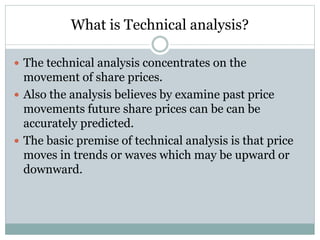 What is Technical analysis?
 The technical analysis concentrates on the

movement of share prices.
 Also the analysis believes by examine past price
movements future share prices can be can be
accurately predicted.
 The basic premise of technical analysis is that price
moves in trends or waves which may be upward or
downward.

 
