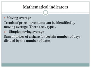 Mathematical indicators
 Moving Average

Trends of price movements can be identified by
moving average. There are 2 types.
1) Simple moving average
Sum of prices of a share for certain number of days
divided by the number of dates.

 