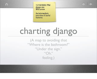 11/18/2008, 7PM
      django-nyc
      Will Larson

      An intermediate
      over view of useful
      features.




charting django
   (A map to avoiding that
  “Where is the bathroom?”
      “Under the sign.”
           “Oh.”
          feeling.)
 