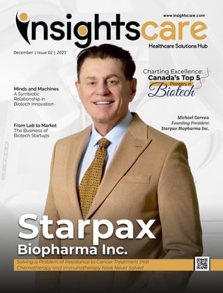 December | Issue 02 | 2023
Minds and Machines
A Symbiotic
Relationship in
Biotech Innovation
From Lab to Market
The Business of
Biotech Startups
Michael Gareau
Founding President
Starpax Biopharma Inc.
Charting Excellence:
Canada’s Top 5
Pioneers in
Biotech
Starpax
Biopharma Inc.
Solving a Problem of Resistance to Cancer Treatment that
Chemotherapy and Immunotherapy have Never Solved
 