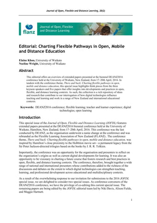 Journal of Open, Flexible and Distance Learning, 20(2)
1
Editorial: Charting Flexible Pathways in Open, Mobile
and Distance Education
Elaine Khoo, University of Waikato
Noeline Wright, University of Waikato
Abstract
This editorial offers an overview of extended papers presented at the biennial DEANZ2016
conference held at the University of Waikato, New Zealand, from 17–20th April, 2016. In
tandem with the conference theme, There and back: Charting flexible pathways in open,
mobile and distance education, this special issue highlights think pieces from the three
keynote speakers and five papers that offer insights into developments and practices in open,
flexible, and distance learning contexts. As such, the collection is a rich repository of ideas
and research that contribute to our interrogation of how digital technologies influence
teaching and learning and work in a range of New Zealand and international educational
contexts.
Keywords: DEANZ2016 conference; flexible learning; teacher and learner experience; digital
technologies; open learning
Introduction
This special issue of the Journal of Open, Flexible and Distance Learning (JOFDL) features
extended papers presented at the DEANZ2016 biennial conference held at the University of
Waikato, Hamilton, New Zealand, from 17–20th April, 2016. This conference was the last
conducted by DEANZ, as the organisation underwent a name change at the conference and was
rebranded as the Flexible Learning Association of New Zealand (FLANZ).. The conference
theme, There and back: Charting flexible pathways in open, mobile and distance education, was
inspired by Hamilton’s close proximity to the Hobbiton movie set—a permanent legacy from the
Sir Peter Jackson-directed trilogies based on the books by J. R. R. Tolkien.
Importantly, the conference was an opportunity for the organisation and presenters to reflect on
the organisation’s origins as well as current digital developments for learning. It was also an
opportunity to be visionary in charting a future course that fosters research and best practices in
open, flexible, and distance learning contexts. The conference, therefore, brought together a wide
range of national and international presenters whose contributions added to the richness of the
discussions and debates on the extent to which digital technologies can strengthen teaching,
learning, and professional development across educational and multidisciplinary contexts.
As a result of the overwhelming response to our invitation for submissions to the 2016 JOFDL
special issue, we are delighted to consider two special issues. As conference convenors of the
DEANZ2016 conference, we have the privilege of co-editing this current special issue. The
remaining papers are being edited by the JOFDL editorial team led by Niki Davis, Alison Fields,
and Maggie Hartnett.
 