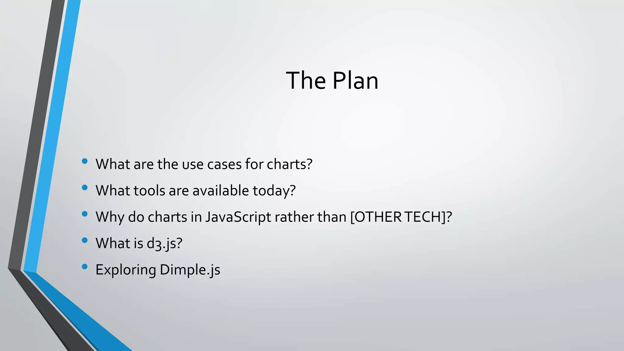 The Plan • What are the use cases for charts? • What tools are available today? • Why do charts in JavaScript rather than [OTHERTECH]? • What is d3.js? • Exploring Dimple.js 