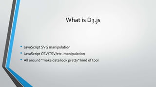What is D3.js
• JavaScript SVG manipulation
• JavaScript CSV/TSV/etc. manipulation
• All around “make data look pretty” kind of tool
 