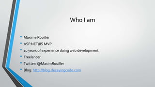 Who I am
• Maxime Rouiller
• ASP.NET/IIS MVP
• 10 years of experience doing web development
• Freelancer
• Twitter: @MaximRouiller
• Blog: http://blog.decayingcode.com
 